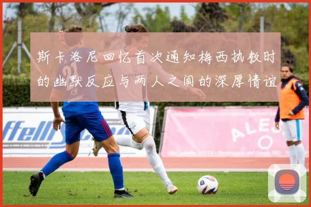 斯卡洛尼回忆首次通知梅西执教时的幽默反应与两人之间的深厚情谊