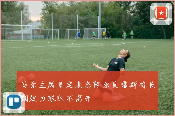 马竞主席坚定表态阿尔瓦雷斯将长期效力球队不离开