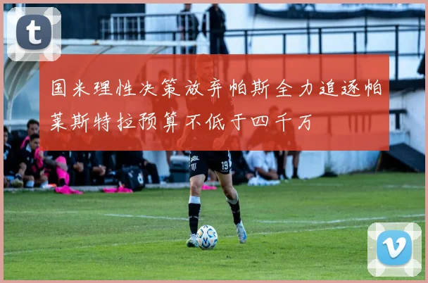 国米理性决策放弃帕斯全力追逐帕莱斯特拉预算不低于四千万