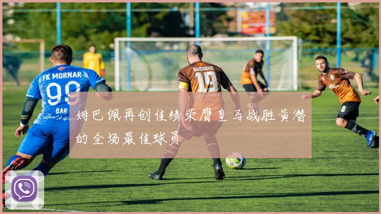 姆巴佩再创佳绩荣膺皇马战胜黄潜的全场最佳球员