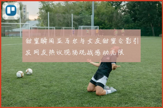 甜蜜瞬间亚马尔与女友甜蜜合影引发网友热议现场观战感动无限