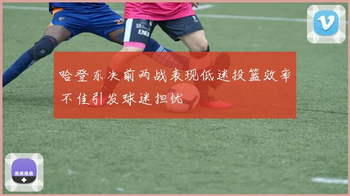 哈登东决前两战表现低迷投篮效率不佳引发球迷担忧
