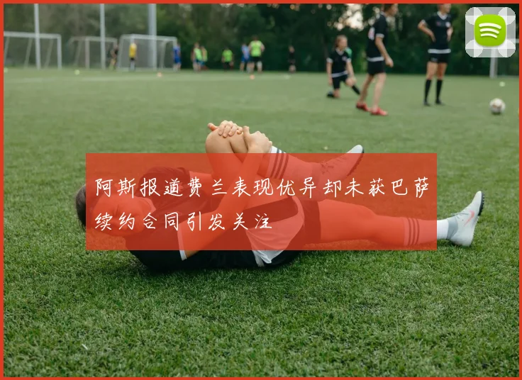阿斯报道费兰表现优异却未获巴萨续约合同引发关注